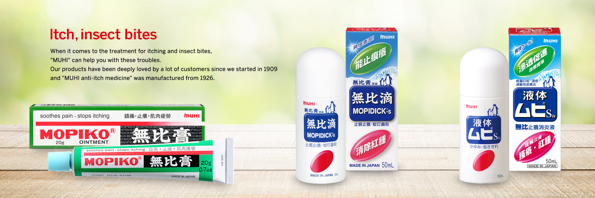Itch,insect bites When it comes to the treatment for itching and insect bites, "MUHI" can help you with these troubles. Our products have been deeply loved by a lot of customers since we started in 1909 and "MUHI anti-itch medicine" was manufactured from 1926.
